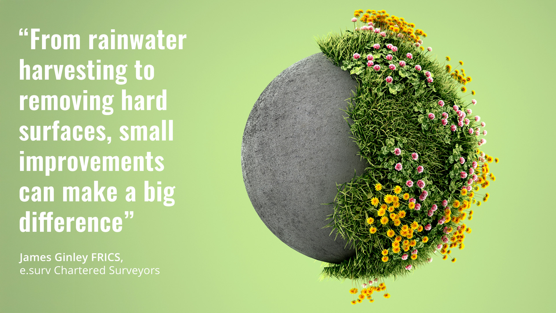 A sphere made up of half concrete, half grass and flowers. The quote reads “From rainwater harvesting to removing hard surfaces, small improvements can make a big difference” by James Ginley FRICS, e.surv Chartered Surveyors